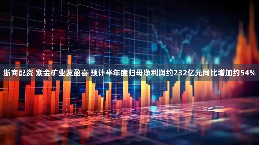 浙商配资 紫金矿业发盈喜 预计半年度归母净利润约232亿元同比增加约54%