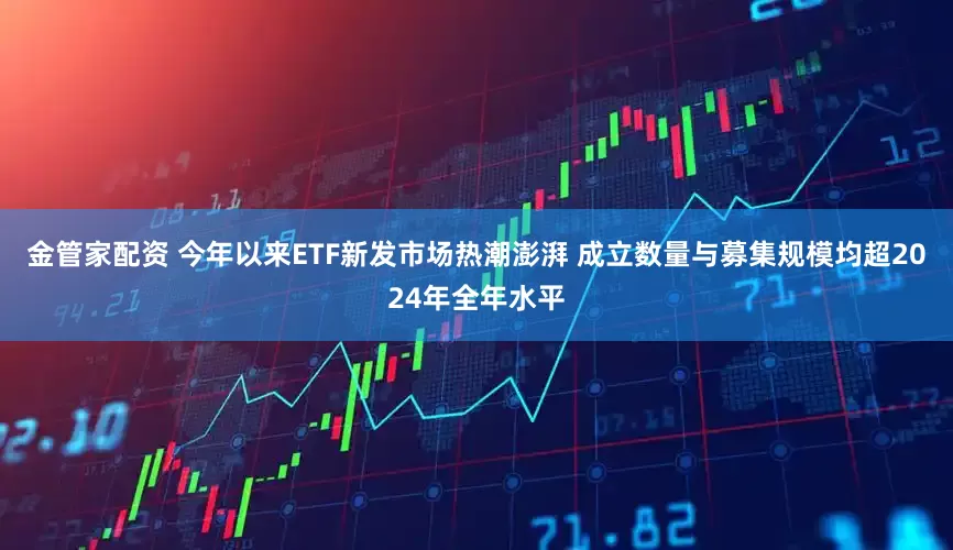 金管家配资 今年以来ETF新发市场热潮澎湃 成立数量与募集规模均超2024年全年水平