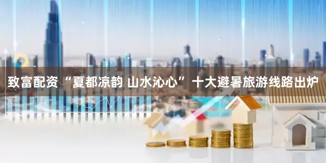 致富配资 “夏都凉韵 山水沁心” 十大避暑旅游线路出炉