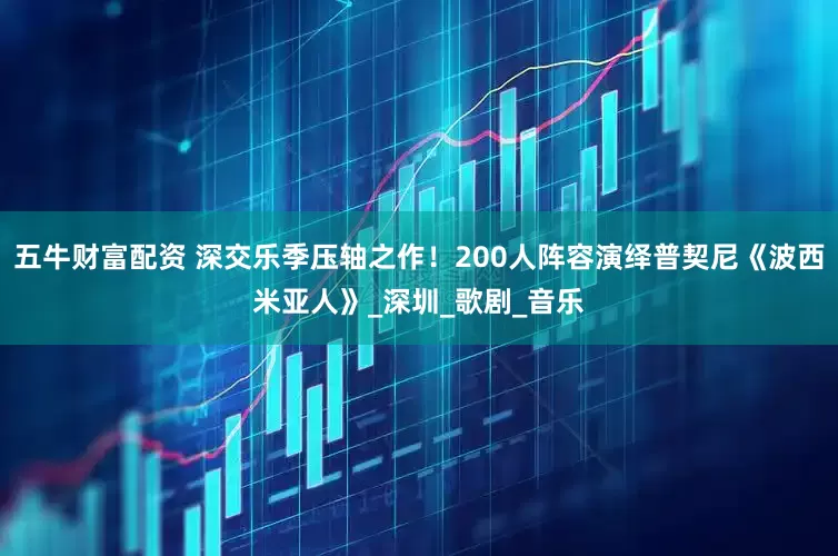 五牛财富配资 深交乐季压轴之作！200人阵容演绎普契尼《波西米亚人》_深圳_歌剧_音乐