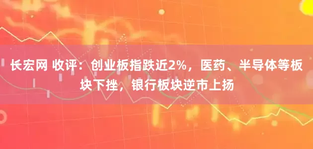 长宏网 收评：创业板指跌近2%，医药、半导体等板块下挫，银行板块逆市上扬