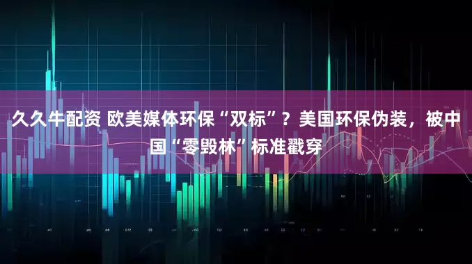 久久牛配资 欧美媒体环保“双标”？美国环保伪装，被中国“零毁林”标准戳穿