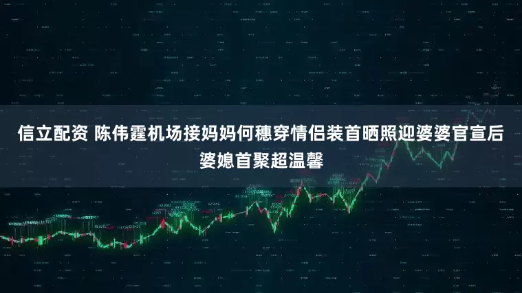 信立配资 陈伟霆机场接妈妈何穗穿情侣装首晒照迎婆婆官宣后婆媳首聚超温馨