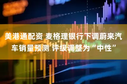 美港通配资 麦格理银行下调蔚来汽车销量预测 评级调整为“中性”
