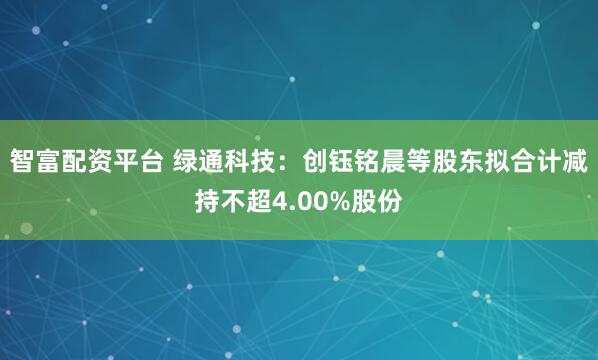 智富配资平台 绿通科技：创钰铭晨等股东拟合计减持不超4.00%股份