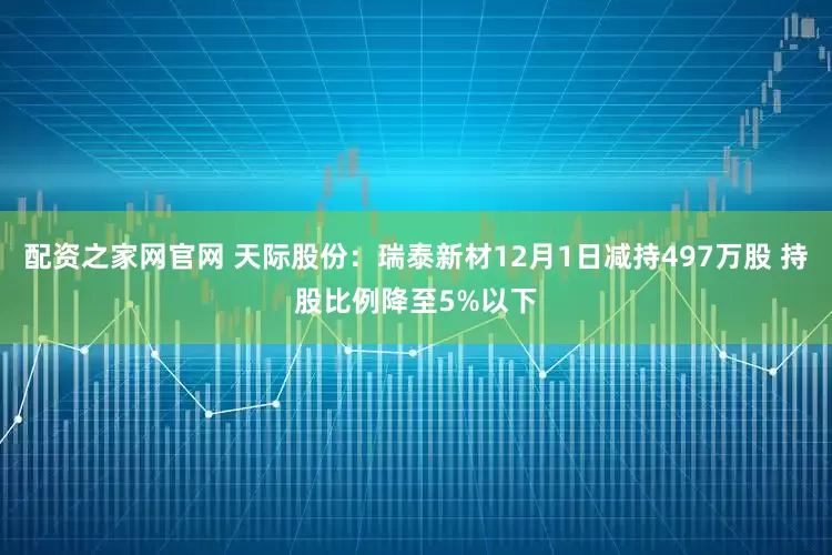 配资之家网官网 天际股份：瑞泰新材12月1日减持497万股 持股比例降至5%以下
