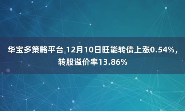 华宝多策略平台 12月10日旺能转债上涨0.54%，转股溢价率13.86%