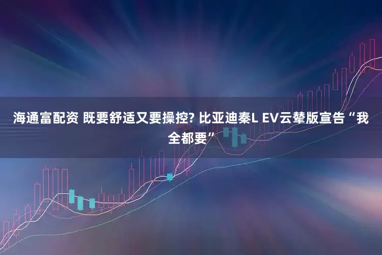 海通富配资 既要舒适又要操控? 比亚迪秦L EV云辇版宣告“我全都要”