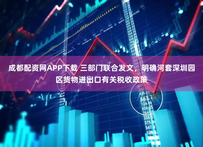 成都配资网APP下载 三部门联合发文，明确河套深圳园区货物进出口有关税收政策