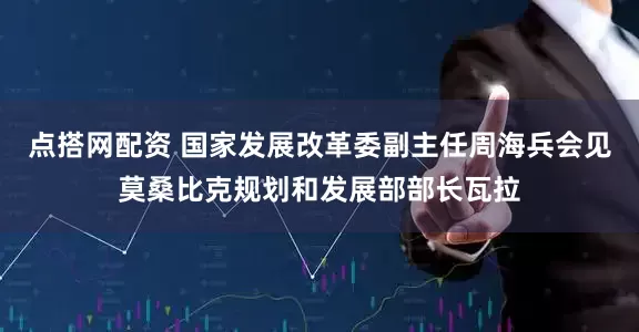点搭网配资 国家发展改革委副主任周海兵会见莫桑比克规划和发展部部长瓦拉