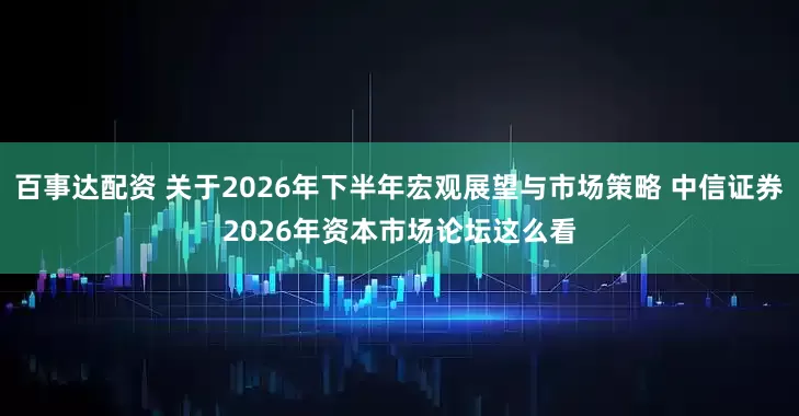 百事达配资 关于2026年下半年宏观展望与市场策略 中信证券2026年资本市场论坛这么看